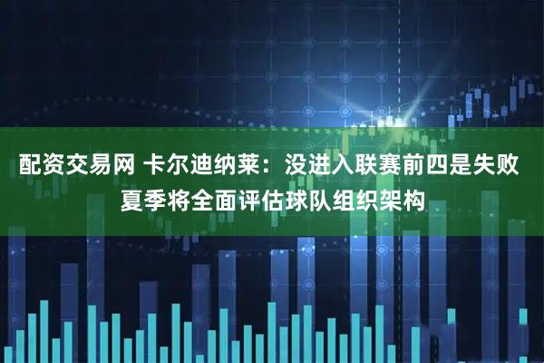 配资交易网 卡尔迪纳莱：没进入联赛前四是失败 夏季将全面评估球队组织架构