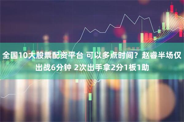 全国10大股票配资平台 可以多点时间？赵睿半场仅出战6分钟 2次出手拿2分1板1助