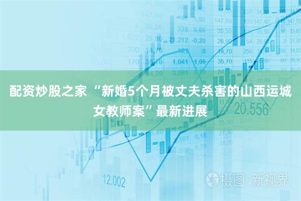 配资炒股之家 “新婚5个月被丈夫杀害的山西运城女教师案”最新进展