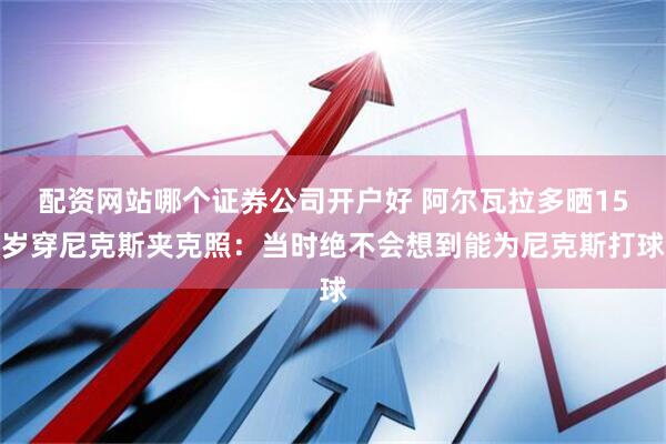 配资网站哪个证券公司开户好 阿尔瓦拉多晒15岁穿尼克斯夹克照：当时绝不会想到能为尼克斯打球